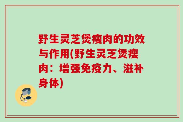 野生灵芝煲瘦肉的功效与作用(野生灵芝煲瘦肉:增强免疫力、滋补身体) 野生灵芝煲瘦肉的功效与作用(野生灵芝煲瘦肉:增强免疫力、滋补身体)