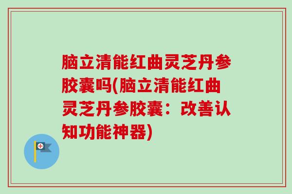 脑立清能红曲灵芝丹参胶囊吗(脑立清能红曲灵芝丹参胶囊：改善认知功能神器)