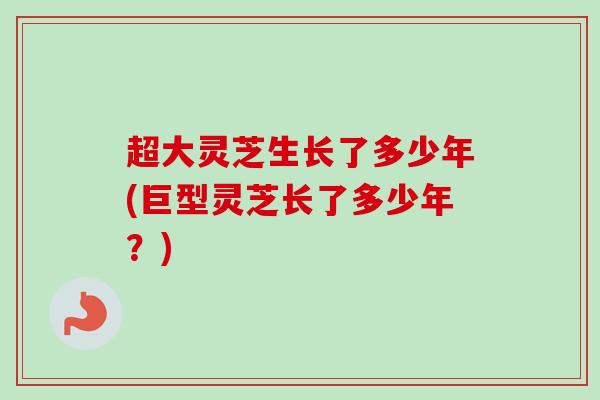 超大灵芝生长了多少年(巨型灵芝长了多少年？)