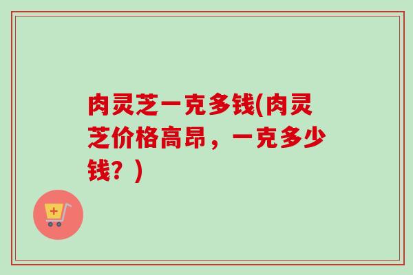 肉灵芝一克多钱(肉灵芝价格高昂，一克多少钱？)