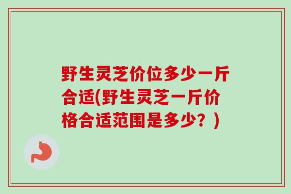 野生灵芝价位多少一斤合适(野生灵芝一斤价格合适范围是多少？)