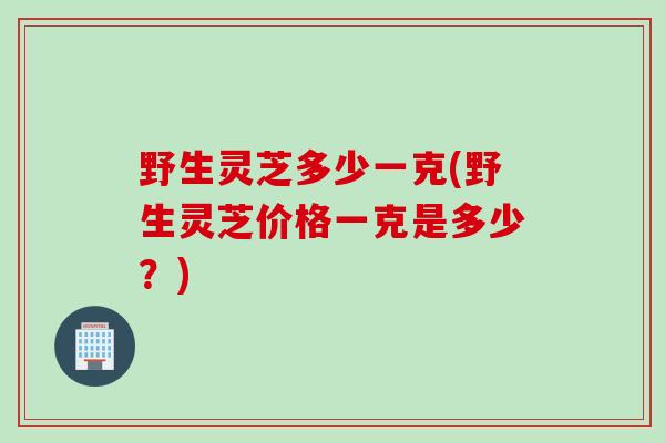 野生灵芝多少一克(野生灵芝价格一克是多少？)
