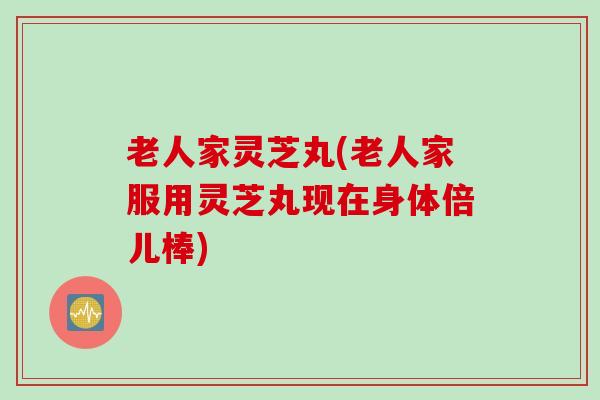 老人家灵芝丸(老人家服用灵芝丸现在身体倍儿棒) 老人家灵芝丸(老人家服用灵芝丸现在身体倍儿棒)