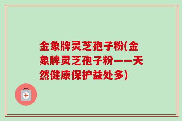 金象牌灵芝孢子粉(金象牌灵芝孢子粉——天然健康保护益处多)