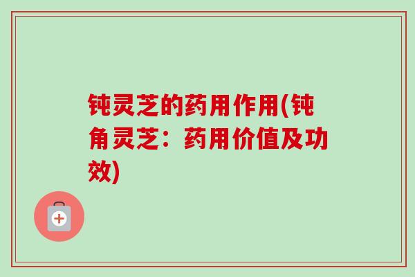 钝灵芝的药用作用(钝角灵芝：药用价值及功效)