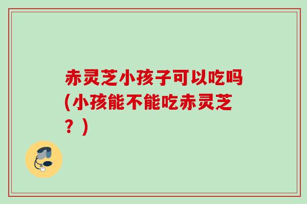 赤灵芝小孩子可以吃吗(小孩能不能吃赤灵芝？)