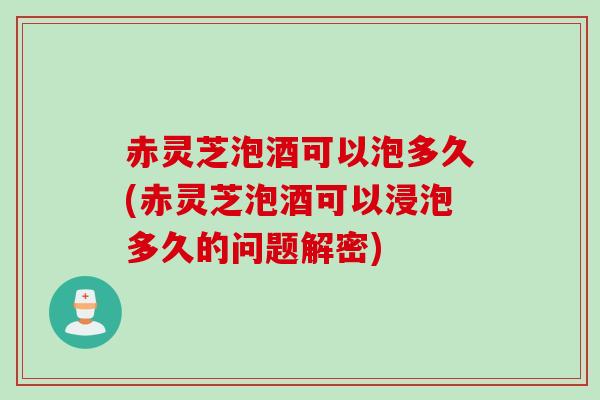 赤灵芝泡酒可以泡多久(赤灵芝泡酒可以浸泡多久的问题解密)