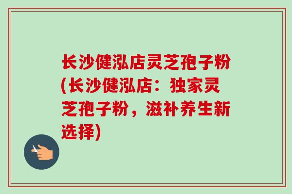 长沙健泓店灵芝孢子粉(长沙健泓店：独家灵芝孢子粉，滋补养生新选择)