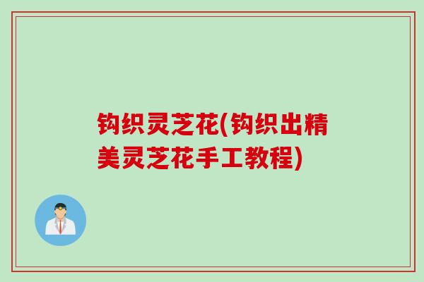 钩织灵芝花(钩织出精美灵芝花手工教程)