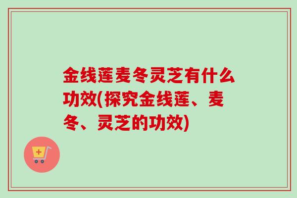 金线莲麦冬灵芝有什么功效(探究金线莲、麦冬、灵芝的功效) 金线莲麦冬灵芝有什么功效(探究金线莲、麦冬、灵芝的功效)