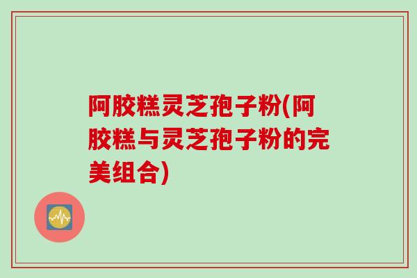 阿胶糕灵芝孢子粉(阿胶糕与灵芝孢子粉的完美组合)