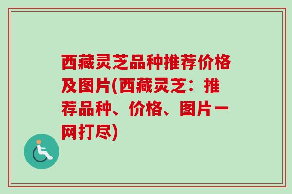 西藏灵芝品种推荐价格及图片(西藏灵芝：推荐品种、价格、图片一网打尽)