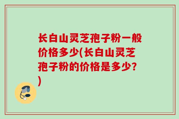 长白山灵芝孢子粉一般价格多少(长白山灵芝孢子粉的价格是多少？)
