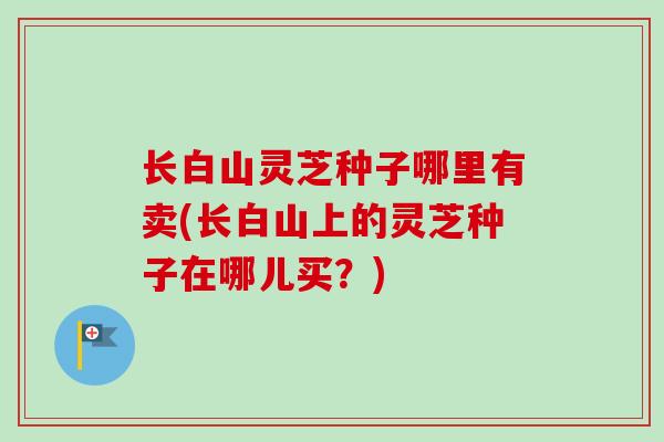 长白山灵芝种子哪里有卖(长白山上的灵芝种子在哪儿买？)