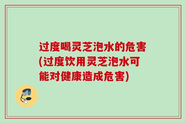 过度喝灵芝泡水的危害(过度饮用灵芝泡水可能对健康造成危害)