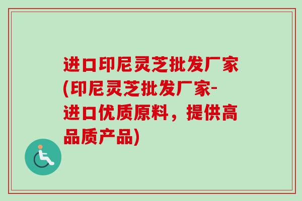 进口印尼灵芝批发厂家(印尼灵芝批发厂家-进口优质原料，提供高品质产品)