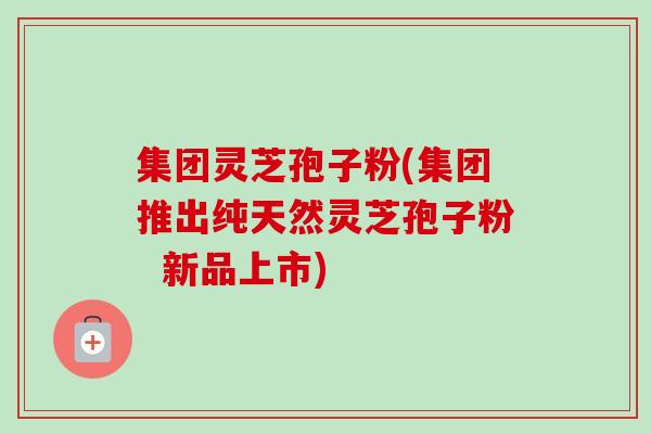 集团灵芝孢子粉(集团推出纯天然灵芝孢子粉  新品上市)