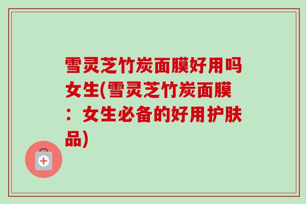 雪灵芝竹炭面膜好用吗女生(雪灵芝竹炭面膜：女生必备的好用护肤品)