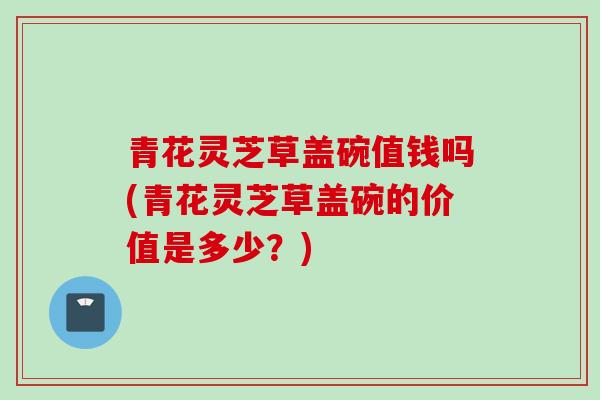 青花灵芝草盖碗值钱吗(青花灵芝草盖碗的价值是多少？)