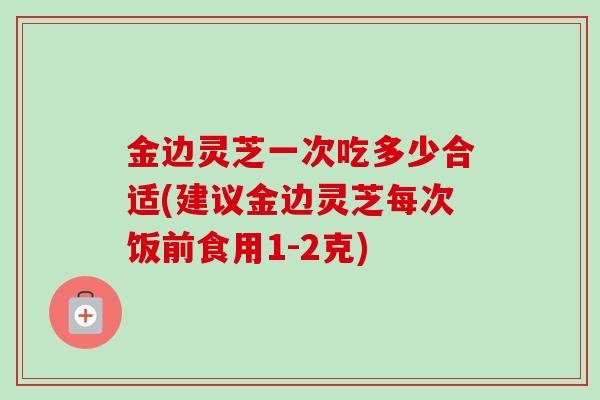 金边灵芝一次吃多少合适(建议金边灵芝每次饭前食用1-2克)