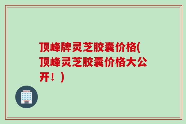顶峰牌灵芝胶囊价格(顶峰灵芝胶囊价格大公开！)