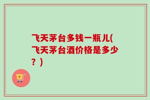 飞天茅台多钱一瓶儿(飞天茅台酒价格是多少？)