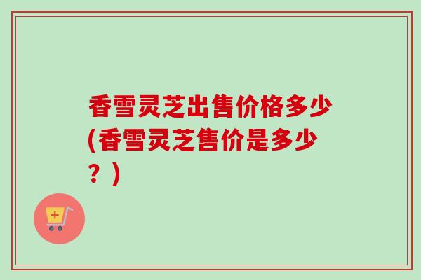 香雪灵芝出售价格多少(香雪灵芝售价是多少？)