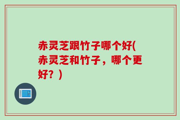 赤灵芝跟竹子哪个好(赤灵芝和竹子，哪个更好？)