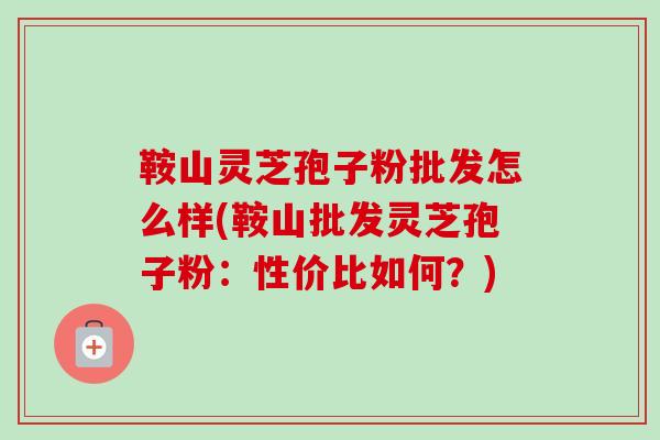 鞍山灵芝孢子粉批发怎么样(鞍山批发灵芝孢子粉：性价比如何？)