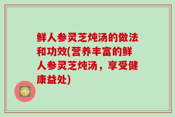 鲜人参灵芝炖汤的做法和功效(营养丰富的鲜人参灵芝炖汤，享受健康益处)