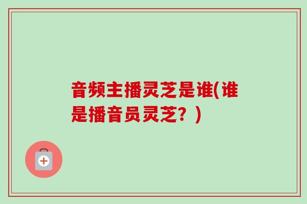 音频主播灵芝是谁(谁是播音员灵芝？)