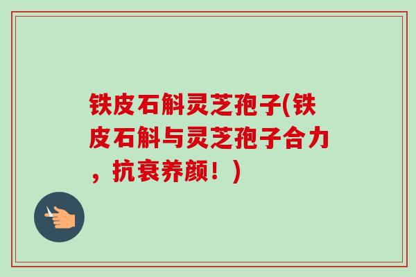 铁皮石斛灵芝孢子(铁皮石斛与灵芝孢子合力，抗衰养颜！)
