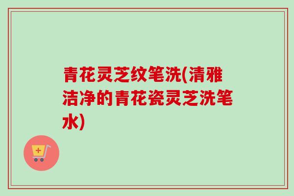青花灵芝纹笔洗(清雅洁净的青花瓷灵芝洗笔水)