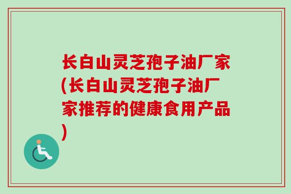长白山灵芝孢子油厂家(长白山灵芝孢子油厂家推荐的健康食用产品)