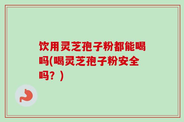 饮用灵芝孢子粉都能喝吗(喝灵芝孢子粉安全吗？)