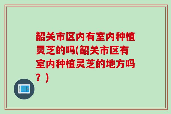 韶关市区内有室内种植灵芝的吗(韶关市区有室内种植灵芝的地方吗？)