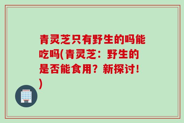 青灵芝只有野生的吗能吃吗(青灵芝：野生的是否能食用？新探讨！)