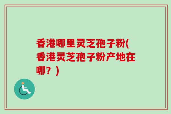香港哪里灵芝孢子粉(香港灵芝孢子粉产地在哪？)