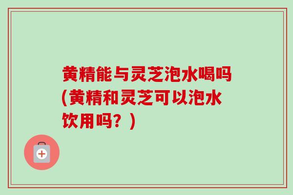 黄精能与灵芝泡水喝吗(黄精和灵芝可以泡水饮用吗？)
