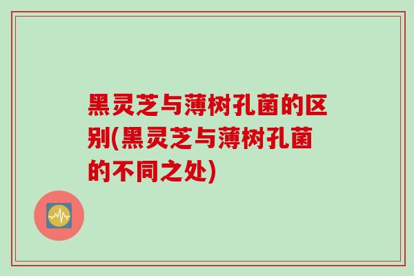 黑灵芝与薄树孔菌的区别(黑灵芝与薄树孔菌的不同之处)