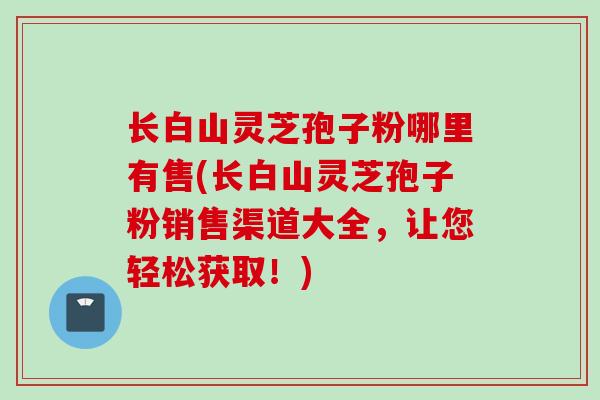 长白山灵芝孢子粉哪里有售(长白山灵芝孢子粉销售渠道大全，让您轻松获取！)