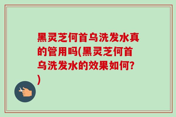 黑灵芝何首乌洗发水真的管用吗(黑灵芝何首乌洗发水的效果如何？)