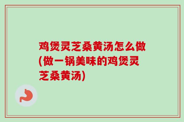 鸡煲灵芝桑黄汤怎么做(做一锅美味的鸡煲灵芝桑黄汤)