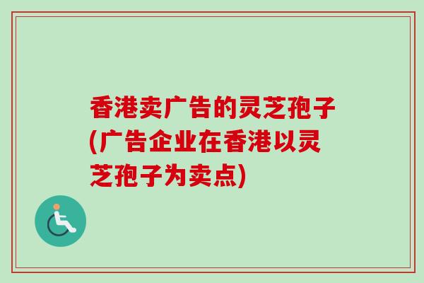香港卖广告的灵芝孢子(广告企业在香港以灵芝孢子为卖点)