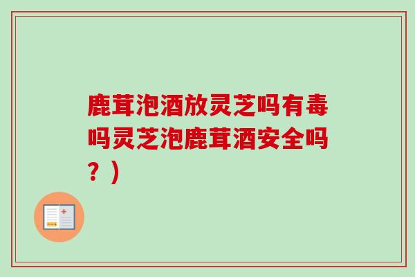 鹿茸泡酒放灵芝吗有毒吗灵芝泡鹿茸酒安全吗？)