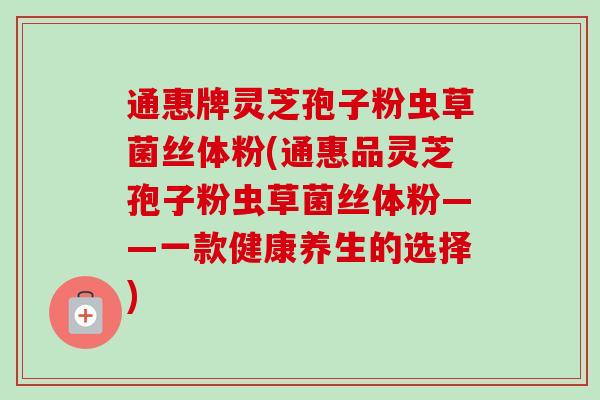 通惠牌灵芝孢子粉虫草菌丝体粉(通惠品灵芝孢子粉虫草菌丝体粉——一款健康养生的选择) 通惠牌灵芝孢子粉虫草菌丝体粉(通惠品灵芝孢子粉虫草菌丝体粉——一款健康养生的选择)