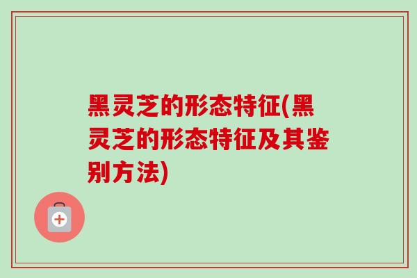黑灵芝的形态特征(黑灵芝的形态特征及其鉴别方法)