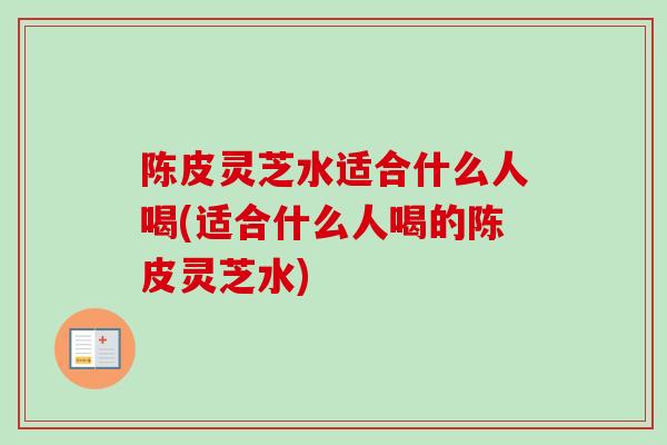 陈皮灵芝水适合什么人喝(适合什么人喝的陈皮灵芝水)