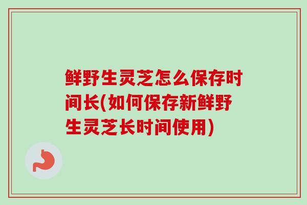 鲜野生灵芝怎么保存时间长(如何保存新鲜野生灵芝长时间使用)