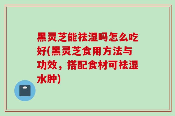 黑灵芝能祛湿吗怎么吃好(黑灵芝食用方法与功效，搭配食材可祛湿水肿)